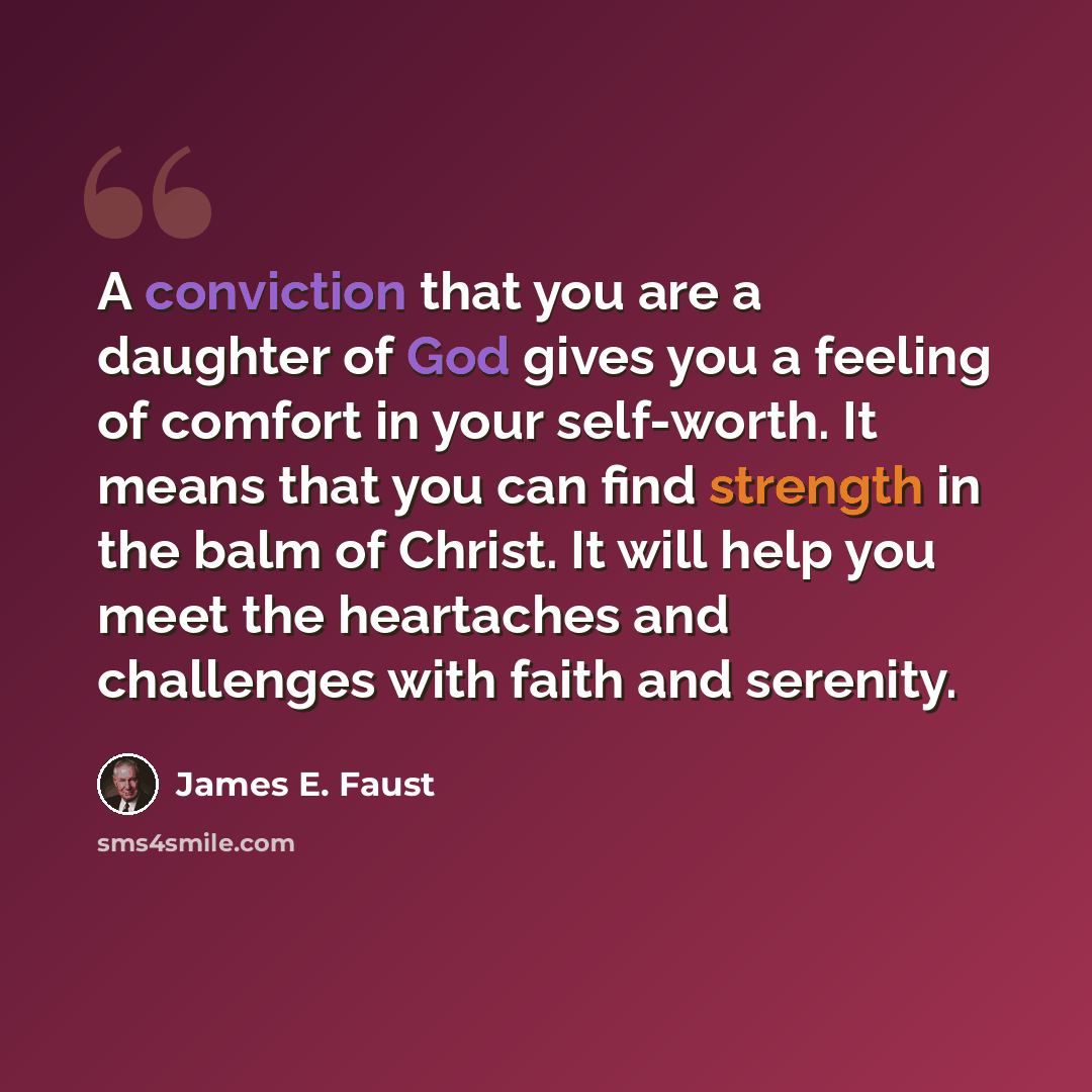 “A conviction that you are a daughter of God gives you a feeling of comfort in your self-worth. It means that you can find strength in the balm of Christ. It will help you meet the heartaches and challenges with faith and serenity.” quote by James E. Faust