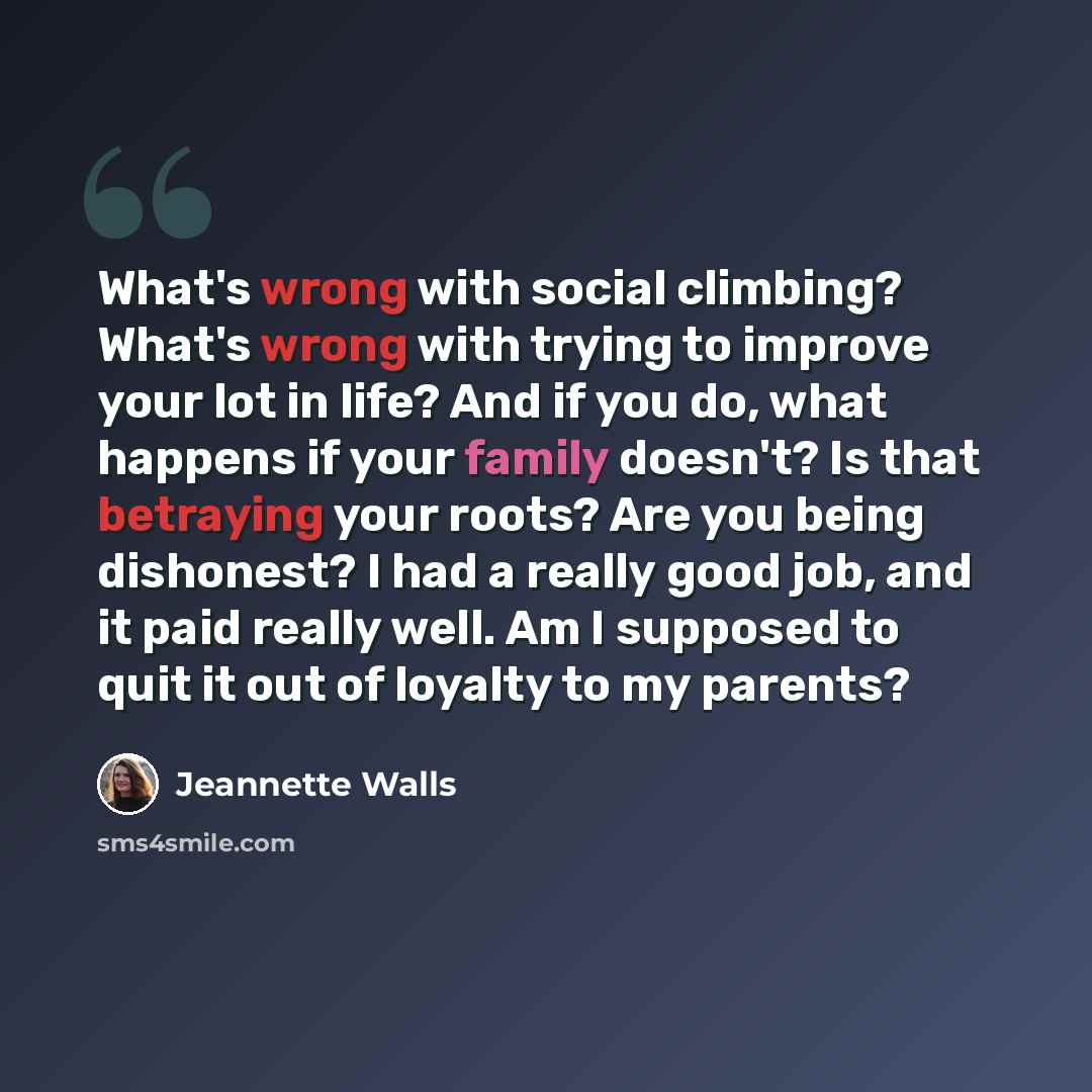“What's wrong with social climbing? What's wrong with trying to improve your lot in life? And if you do, what happens if your family doesn't? Is that betraying your roots? Are you being dishonest? I had a really good job, and it paid really well. Am I supposed to quit it out of loyalty to my parents?” quote by Jeannette Walls