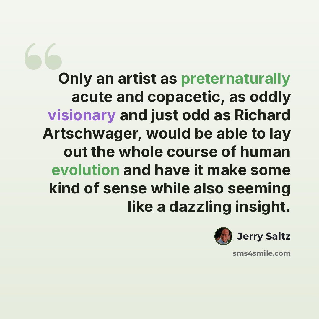 “Only an artist as preternaturally acute and copacetic, as oddly visionary and just odd as Richard Artschwager, would be able to lay out the whole course of human evolution and have it make some kind of sense while also seeming like a dazzling insight.” quote by Jerry Saltz