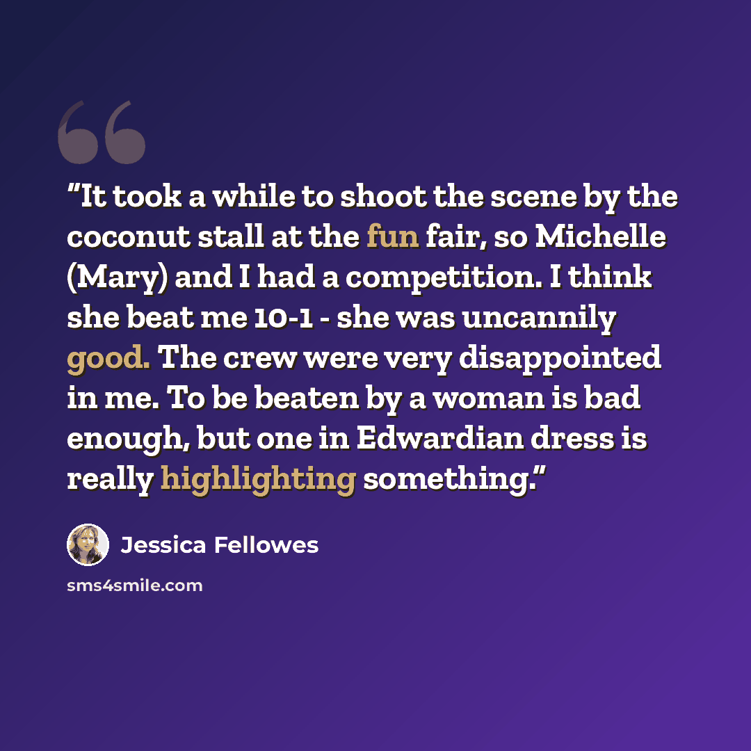 “It took a while to shoot the scene by the coconut stall at the fun fair, so Michelle (Mary) and I had a competition. I think she beat me 10-1 - she was uncannily good. The crew were very disappointed in me. To be beaten by a woman is bad enough, but one in Edwardian dress is really highlighting…” quote by Jessica Fellowes