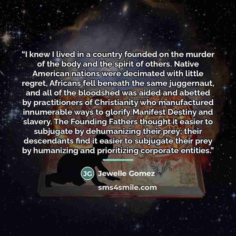 “I knew I lived in a country founded on the murder of the body and the spirit of others. Native American nations were decimated with little regret, Africans fell beneath the same juggernaut, and all of the bloodshed was aided and abetted by practitioners of Christianity who manufactured innumerable…” quote by Jewelle Gomez