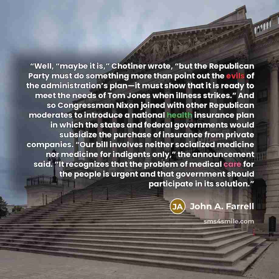 “Well, “maybe it is,” Chotiner wrote, “but the Republican Party must do something more than point out the evils of the administration’s plan—it must show that it is ready to meet the needs of Tom Jones when illness strikes.” And so Congressman Nixon joined with other Republican moderates to…” quote by John A. Farrell