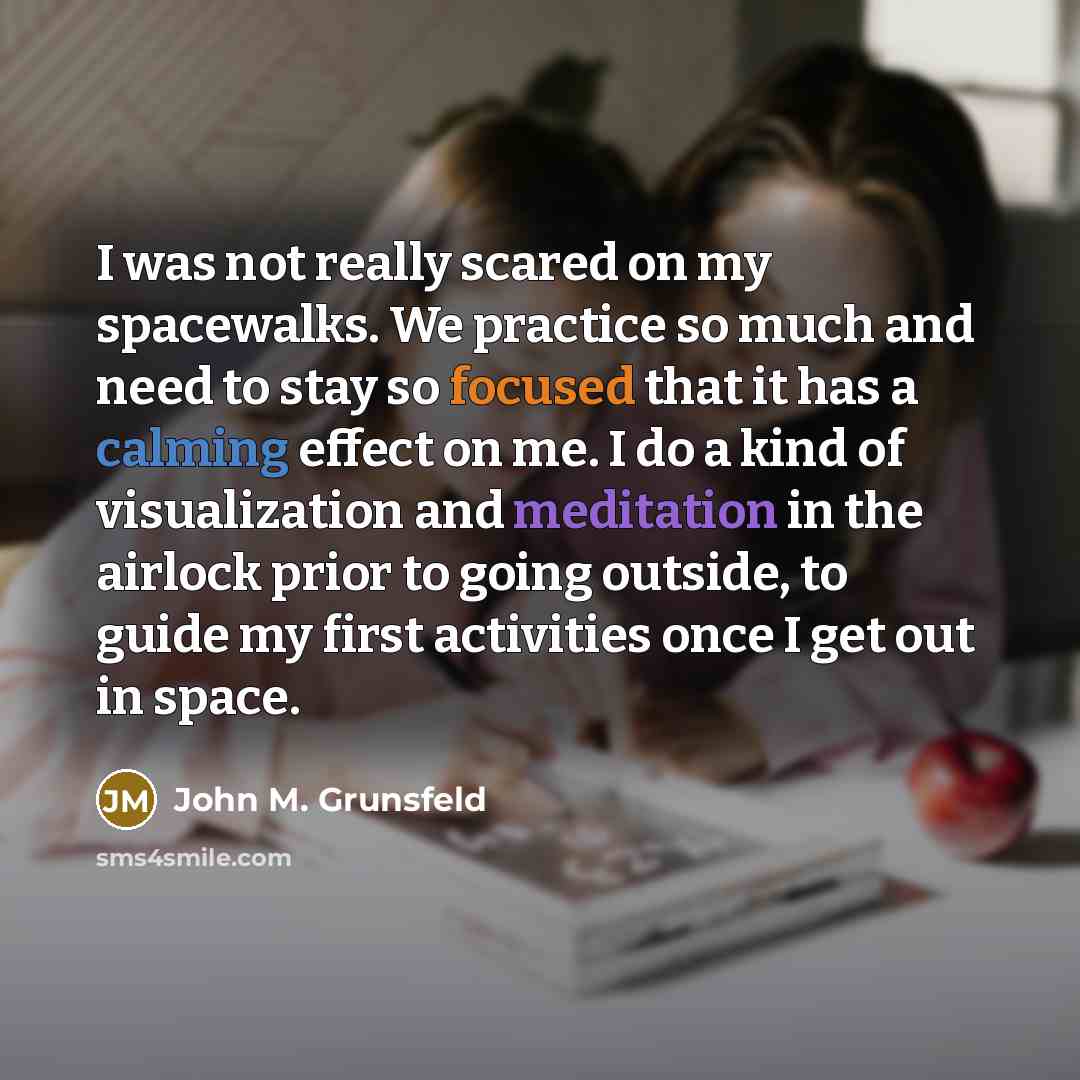 “I was not really scared on my spacewalks. We practice so much and need to stay so focused that it has a calming effect on me. I do a kind of visualization and meditation in the airlock prior to going outside, to guide my first activities once I get out in space.” quote by John M. Grunsfeld