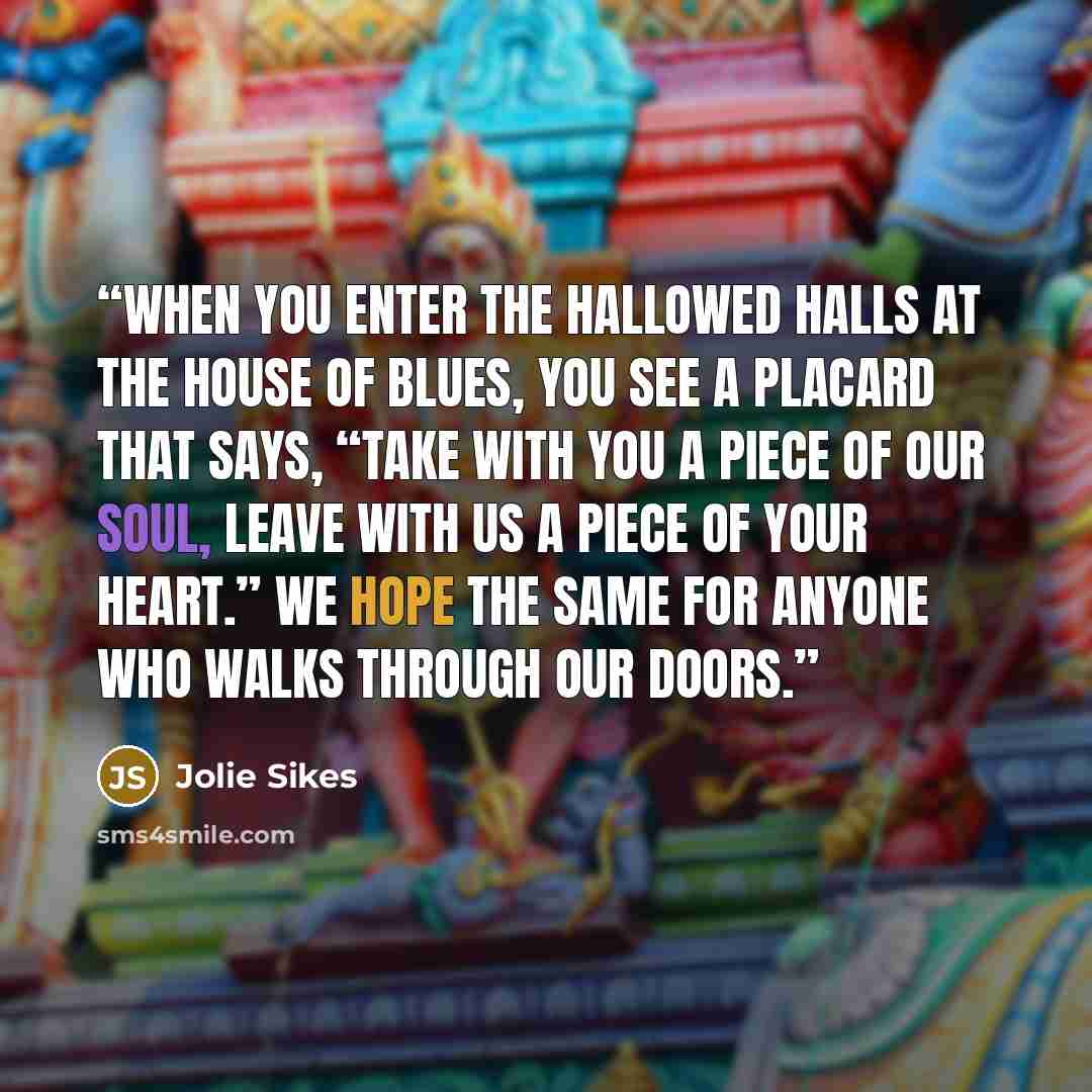 “When you enter the hallowed halls at the House of Blues, you see a placard that says, “Take with you a piece of our soul, leave with us a piece of your heart.” We hope the same for anyone who walks through our doors.” quote by Jolie Sikes