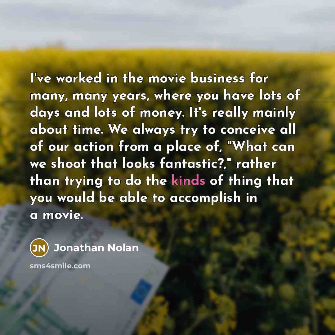 “I've worked in the movie business for many, many years, where you have lots of days and lots of money. It's really mainly about time. We always try to conceive all of our action from a place of, "What can we shoot that looks fantastic?," rather than trying to do the kinds of thing that you would…” quote by Jonathan Nolan