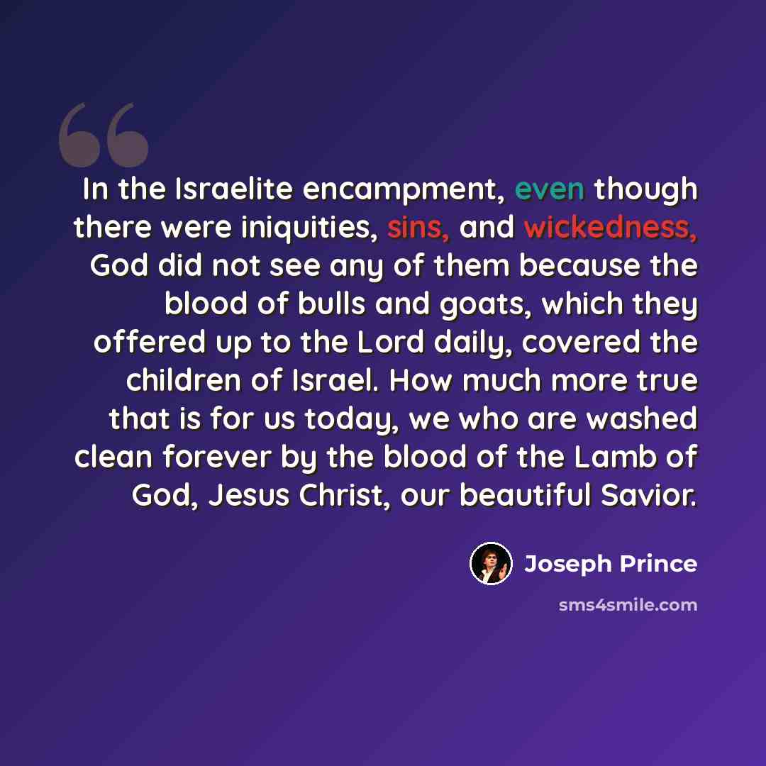 “In the Israelite encampment, even though there were iniquities, sins, and wickedness, God did not see any of them because the blood of bulls and goats, which they offered up to the Lord daily, covered the children of Israel. How much more true that is for us today, we who are washed clean forever…” quote by Joseph Prince