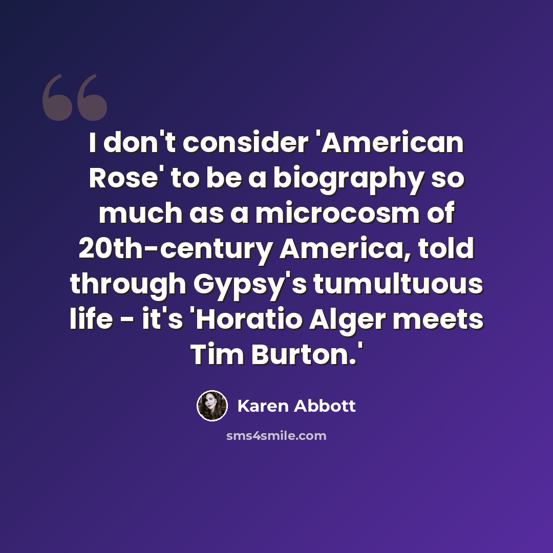 “I don't consider 'American Rose' to be a biography so much as a microcosm of 20th-century America, told through Gypsy's tumultuous life - it's 'Horatio Alger meets Tim Burton.'” quote by Karen Abbott