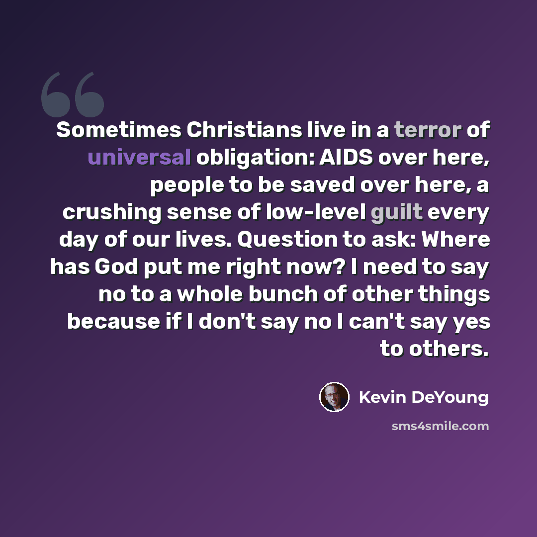 “Sometimes Christians live in a terror of universal obligation: AIDS over here, people to be saved over here, a crushing sense of low-level guilt every day of our lives. Question to ask: Where has God put me right now? I need to say no to a whole bunch of other things because if I don't say no I…” quote by Kevin DeYoung