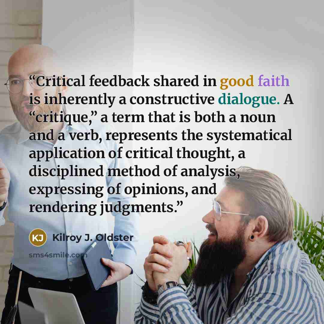 “Critical feedback shared in good faith is inherently a constructive dialogue. A “critique,” a term that is both a noun and a verb, represents the systematical application of critical thought, a disciplined method of analysis, expressing of opinions, and rendering judgments.” quote by Kilroy J. Oldster