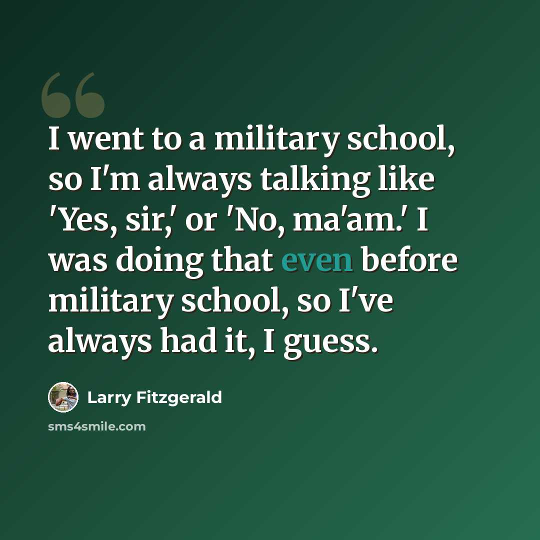 “I went to a military school, so I'm always talking like 'Yes, sir,' or 'No, ma'am.' I was doing that even before military school, so I've always had it, I guess.” quote by Larry Fitzgerald