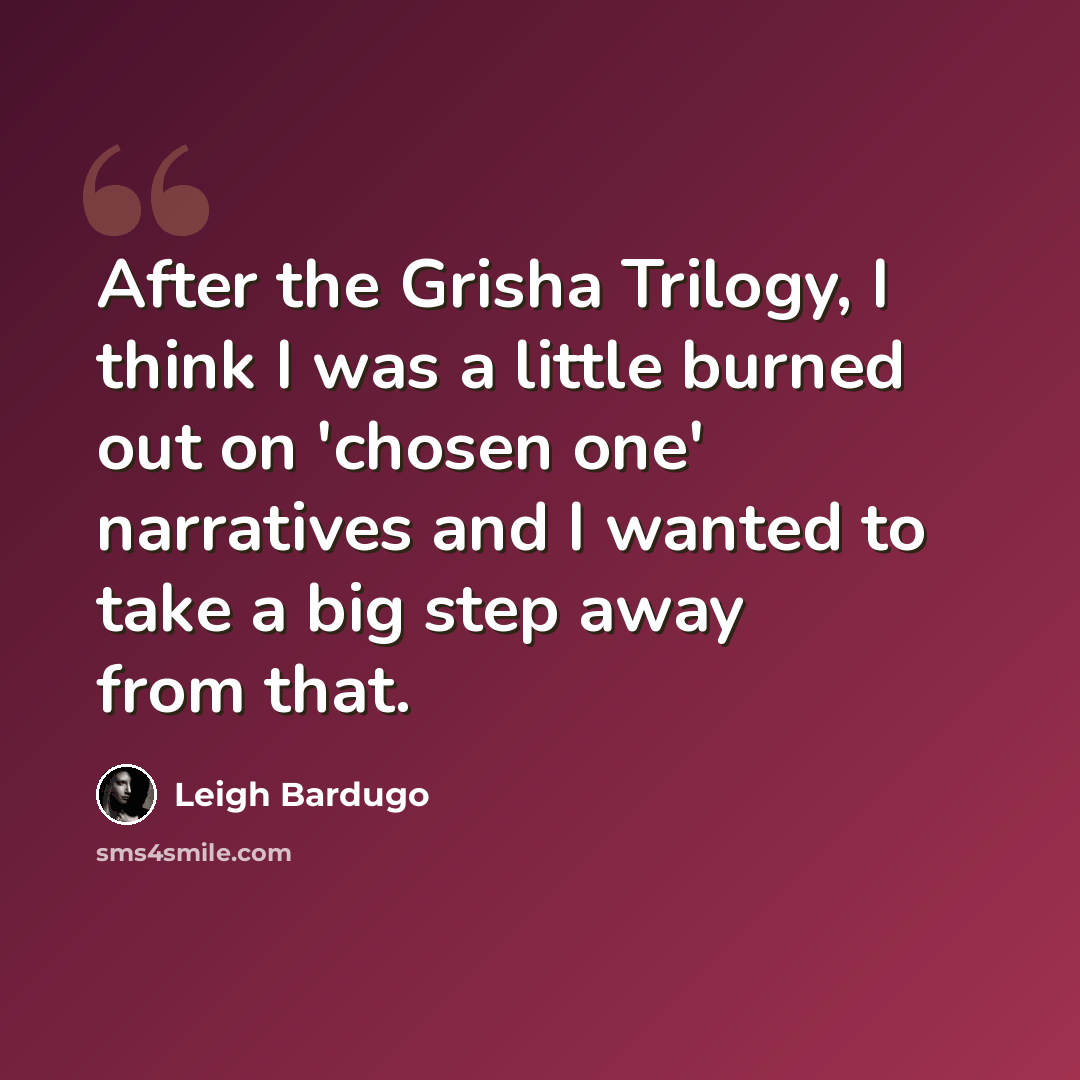 “After the Grisha Trilogy, I think I was a little burned out on 'chosen one' narratives and I wanted to take a big step away from that.” quote by Leigh Bardugo