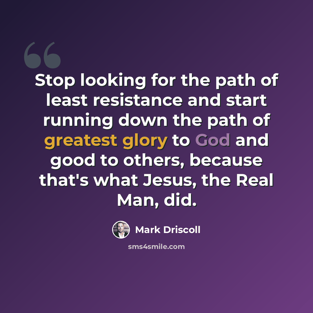 “Stop looking for the path of least resistance and start running down the path of greatest glory to God and good to others, because that's what Jesus, the Real Man, did.” quote by Mark Driscoll