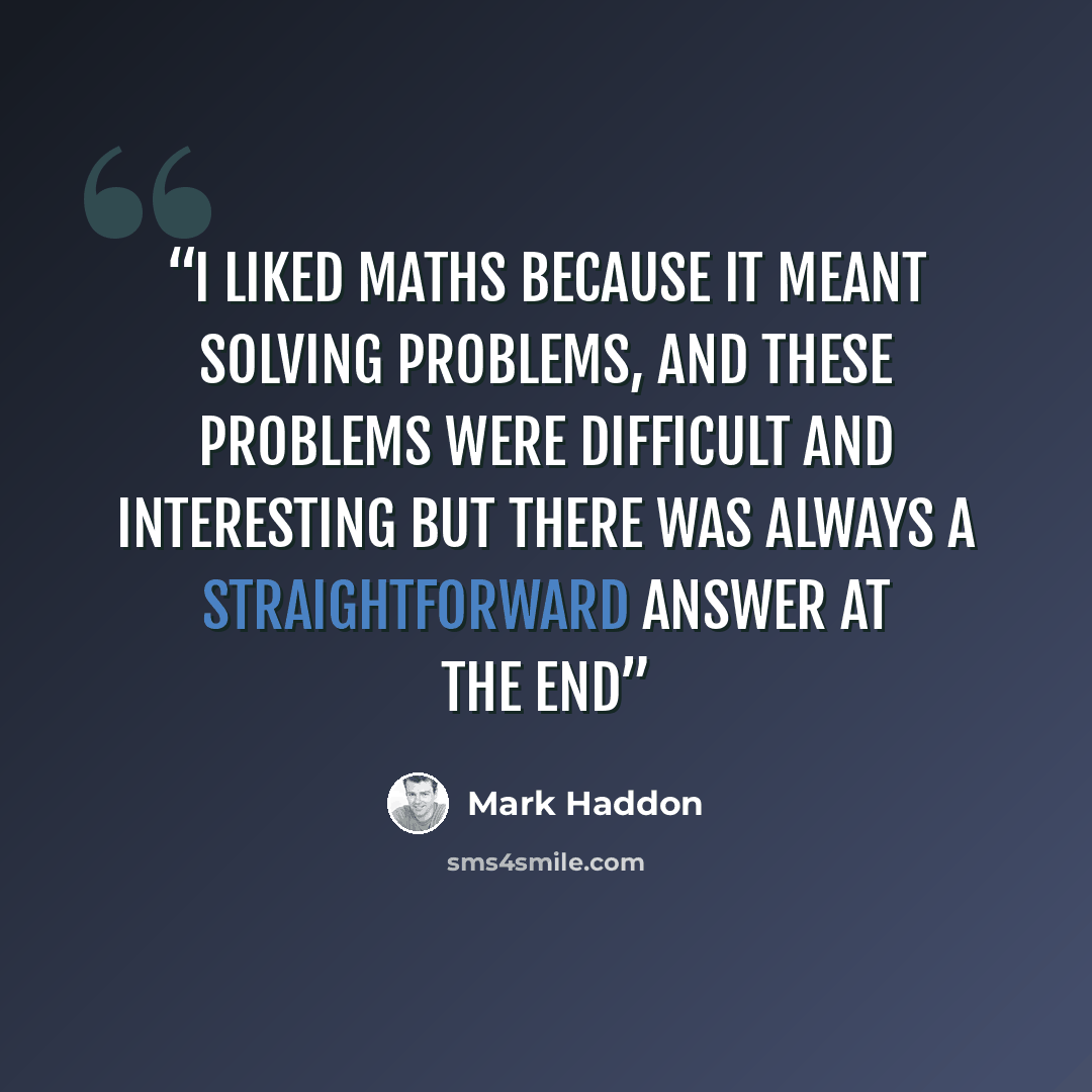 “I liked maths because it meant solving problems, and these problems were difficult and interesting but there was always a straightforward answer at the end” quote by Mark Haddon