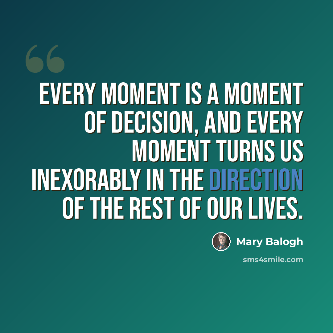 “Every moment is a moment of decision, and every moment turns us inexorably in the direction of the rest of our lives.” quote by Mary Balogh