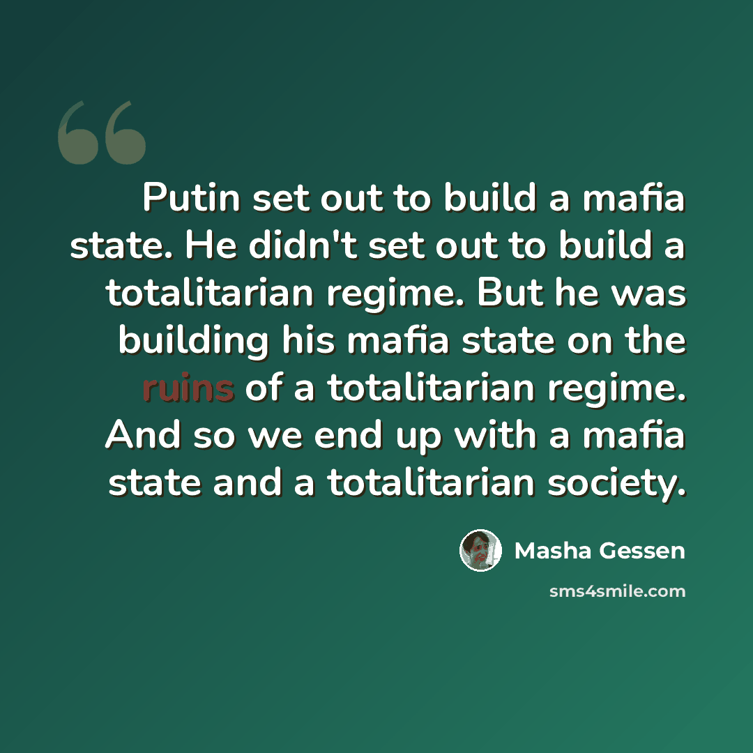 “Putin set out to build a mafia state. He didn't set out to build a totalitarian regime. But he was building his mafia state on the ruins of a totalitarian regime. And so we end up with a mafia state and a totalitarian society.” quote by Masha Gessen