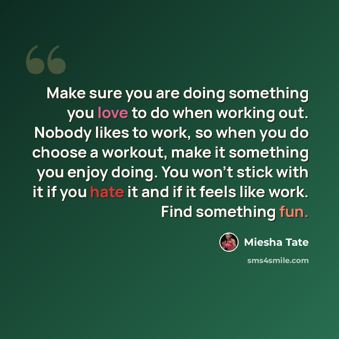 “Make sure you are doing something you love to do when working out. Nobody likes to work, so when you do choose a workout, make it something you enjoy doing. You won't stick with it if you hate it and if it feels like work. Find something fun.” quote by Miesha Tate