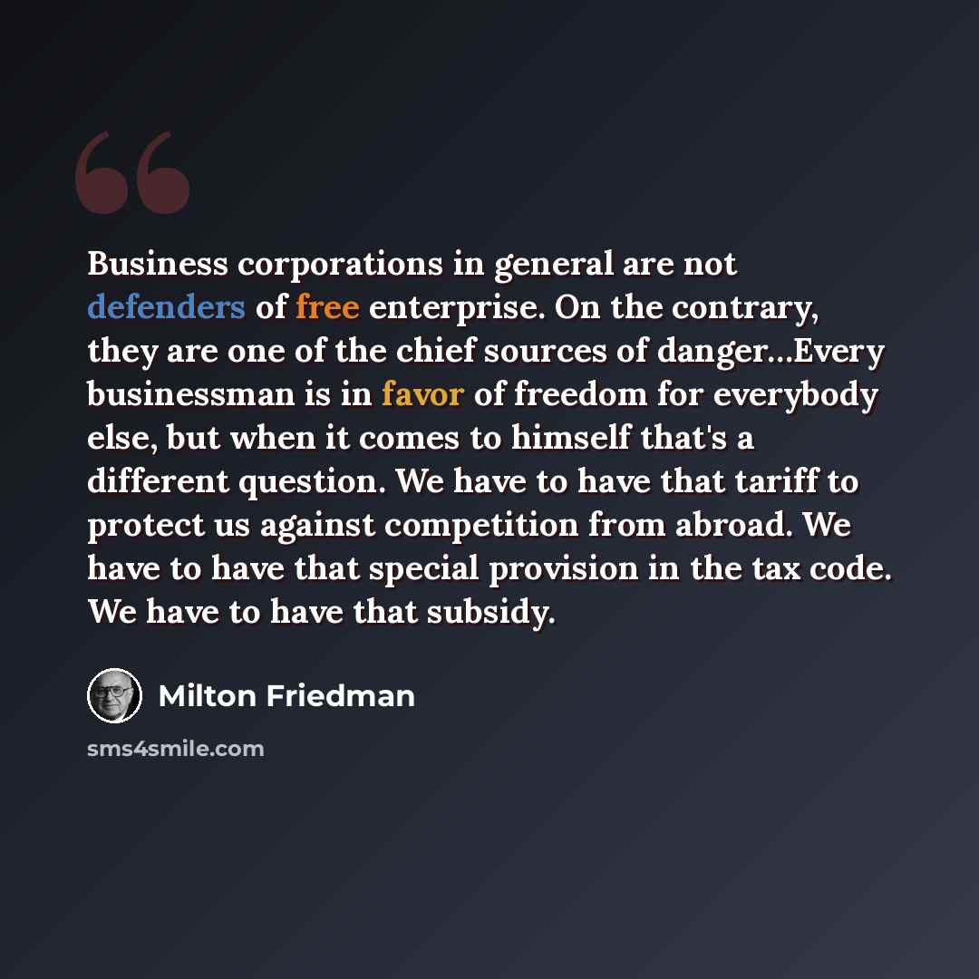 “Business corporations in general are not defenders of free enterprise. On the contrary, they are one of the chief sources of danger…Every businessman is in favor of freedom for everybody else, but when it comes to himself that's a different question. We have to have that tariff to protect us…” quote by Milton Friedman