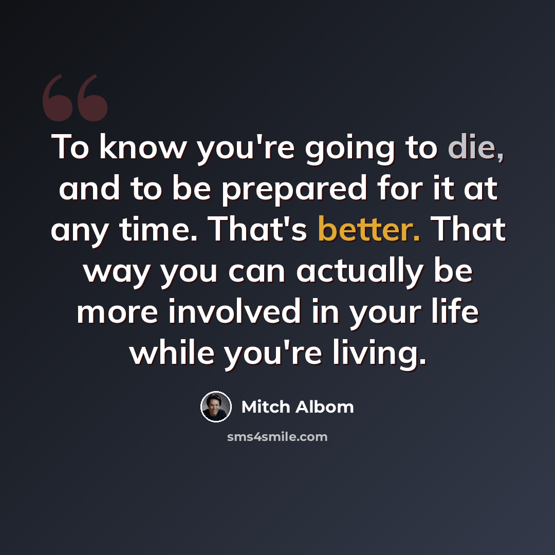 “To know you're going to die, and to be prepared for it at any time. That's better. That way you can actually be more involved in your life while you're living.” quote by Mitch Albom