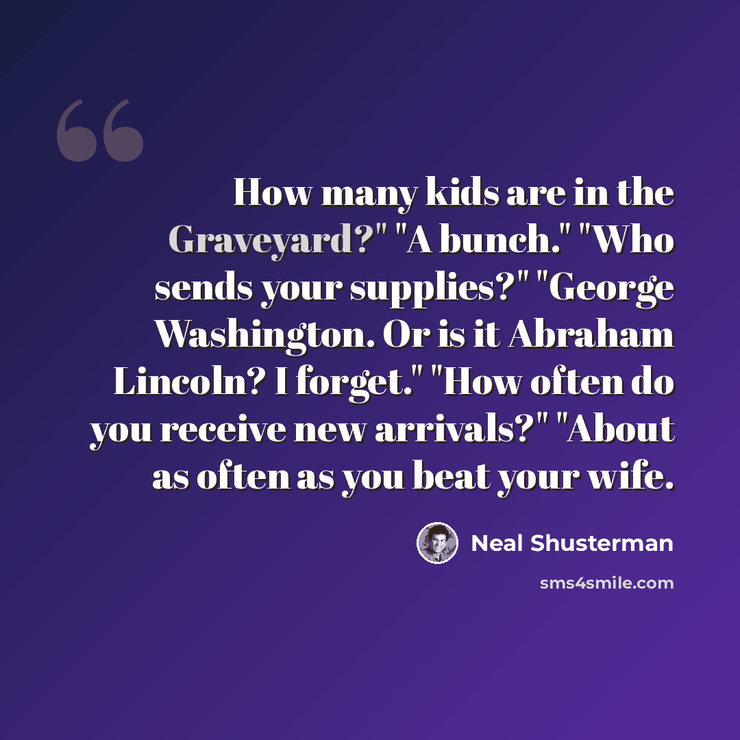 “How many kids are in the Graveyard?" "A bunch." "Who sends your supplies?" "George Washington. Or is it Abraham Lincoln? I forget." "How often do you receive new arrivals?" "About as often as you beat your wife.” quote by Neal Shusterman