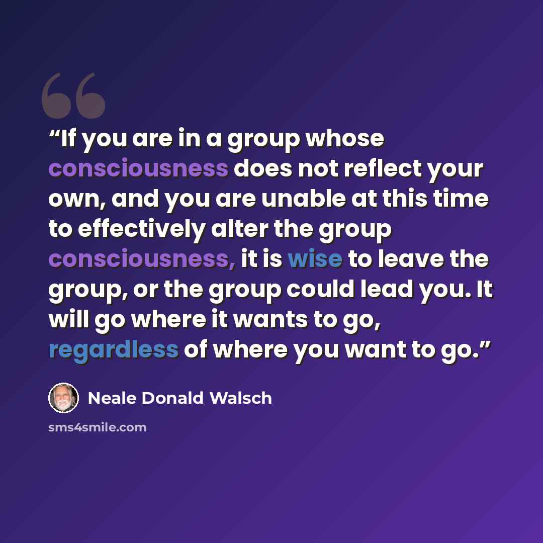 “If you are in a group whose consciousness does not reflect your own, and you are unable at this time to effectively alter the group consciousness, it is wise to leave the group, or the group could lead you. It will go where it wants to go, regardless of where you want to go.” quote by Neale Donald Walsch
