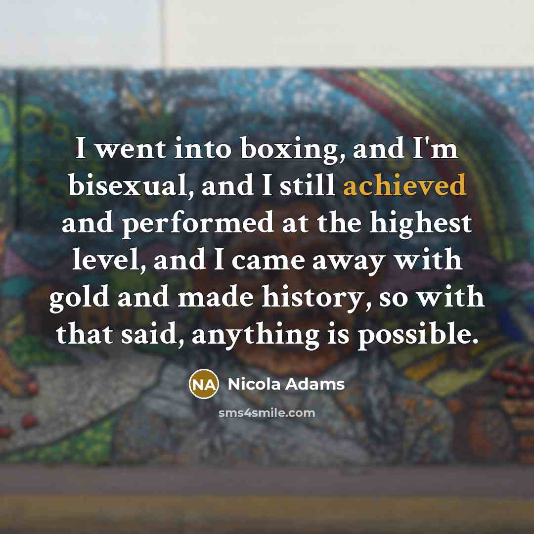 “I went into boxing, and I'm bisexual, and I still achieved and performed at the highest level, and I came away with gold and made history, so with that said, anything is possible.” quote by Nicola Adams