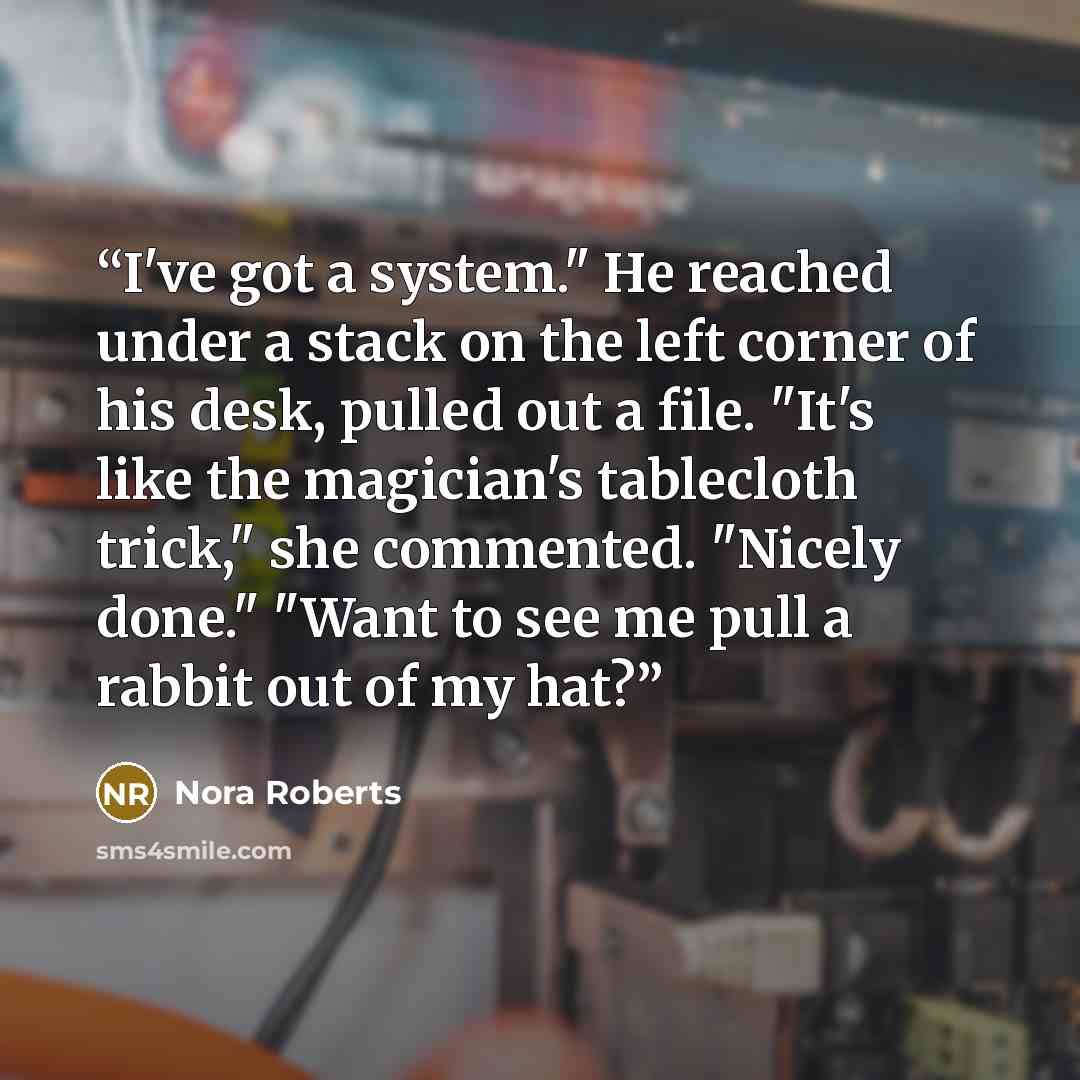 “I've got a system." He reached under a stack on the left corner of his desk, pulled out a file. "It's like the magician's tablecloth trick," she commented. "Nicely done." "Want to see me pull a rabbit out of my hat?” quote by Nora Roberts