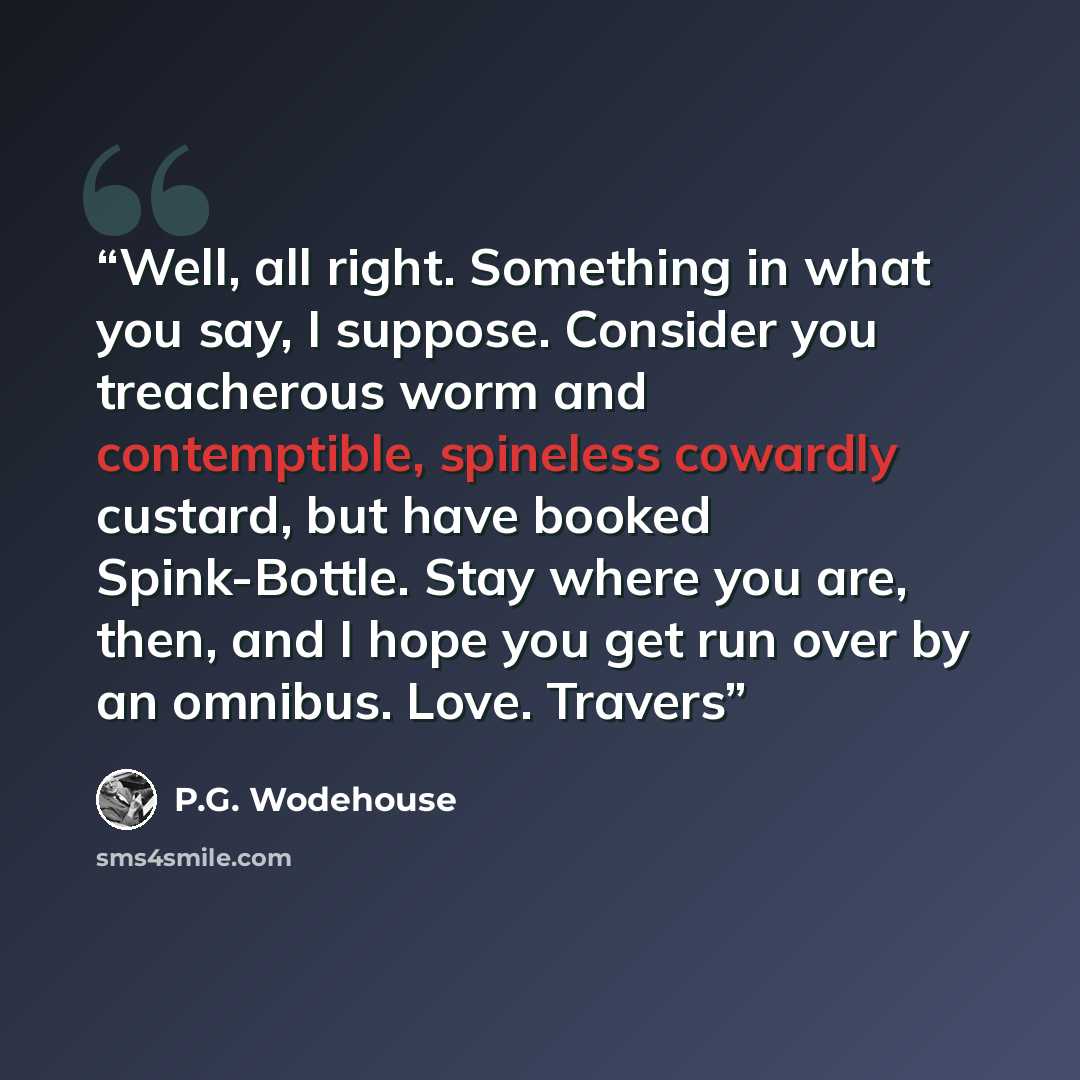 “Well, all right. Something in what you say, I suppose. Consider you treacherous worm and contemptible, spineless cowardly custard, but have booked Spink-Bottle. Stay where you are, then, and I hope you get run over by an omnibus. Love. Travers” quote by P.G. Wodehouse