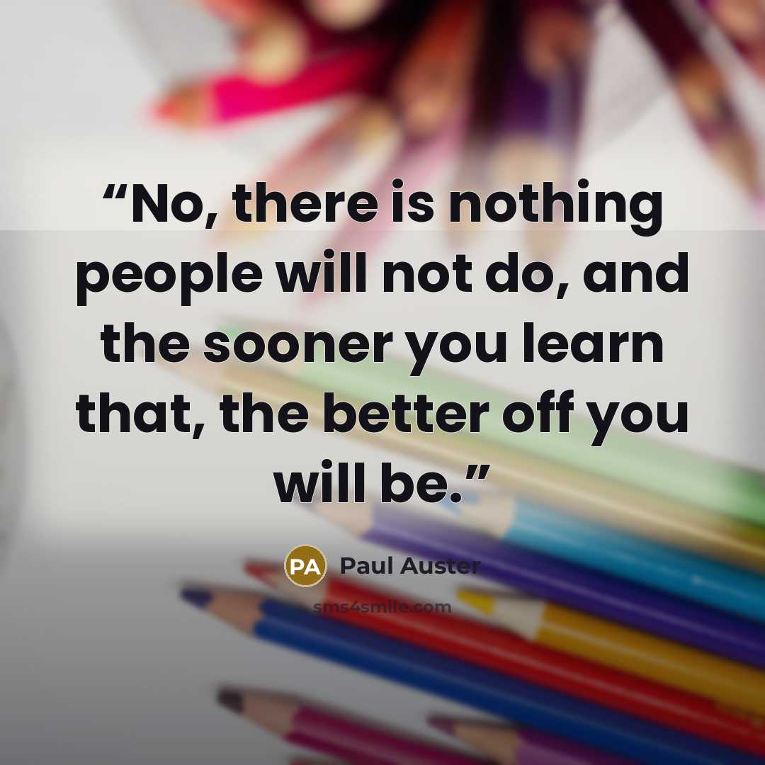 “No, there is nothing people will not do, and the sooner you learn that, the better off you will be.” quote by Paul Auster