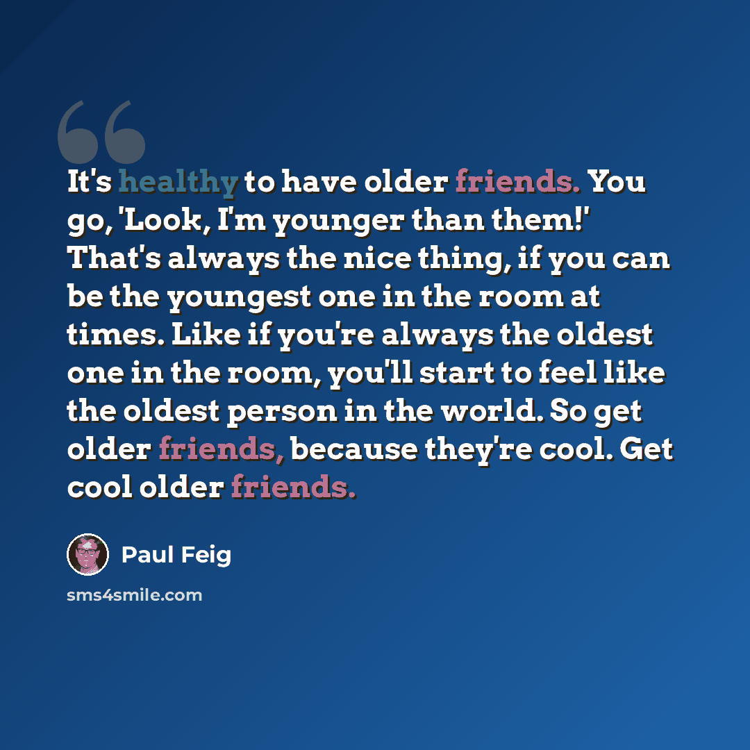 “It's healthy to have older friends. You go, 'Look, I'm younger than them!' That's always the nice thing, if you can be the youngest one in the room at times. Like if you're always the oldest one in the room, you'll start to feel like the oldest person in the world. So get older friends, because…” quote by Paul Feig