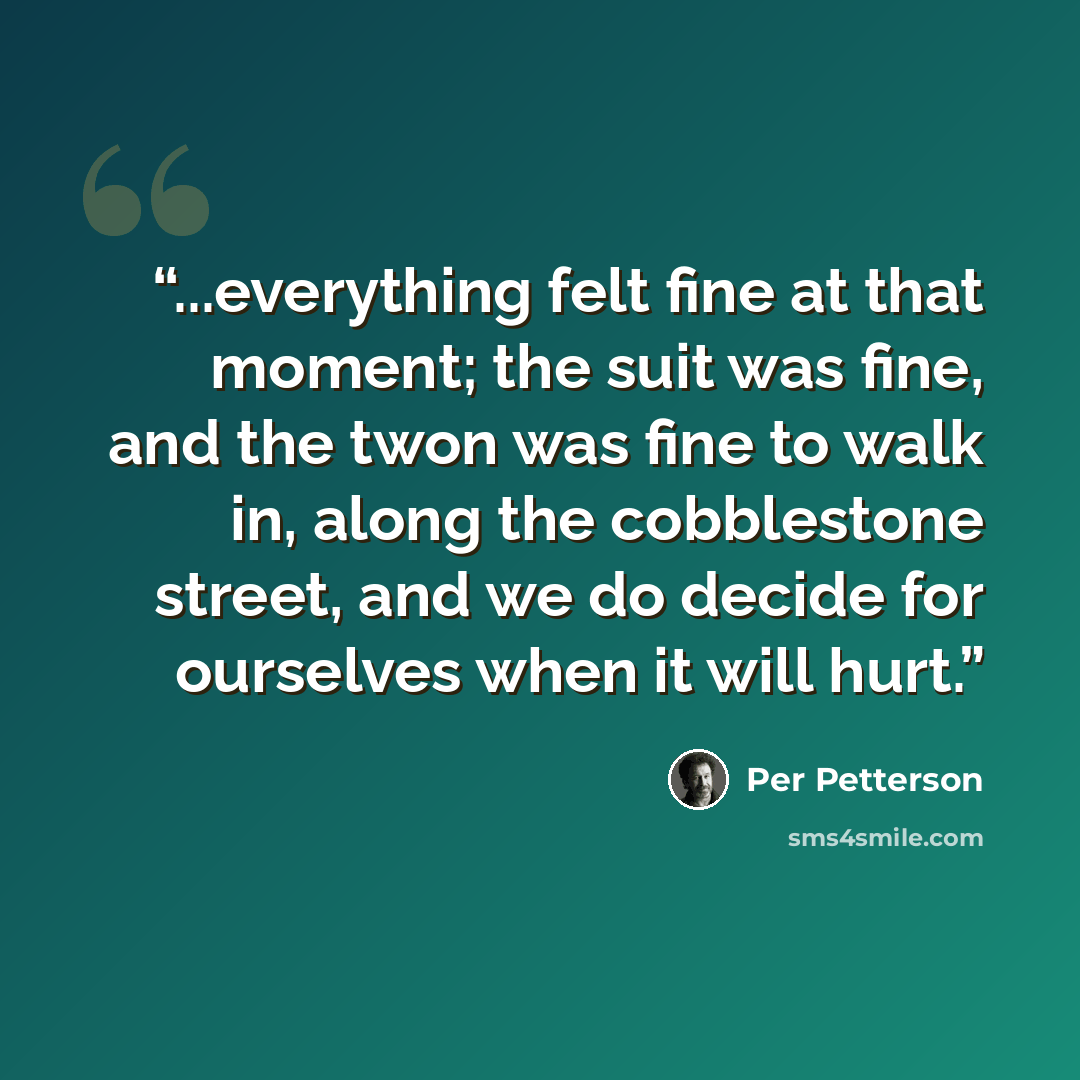 “...everything felt fine at that moment; the suit was fine, and the twon was fine to walk in, along the cobblestone street, and we do decide for ourselves when it will hurt.” quote by Per Petterson