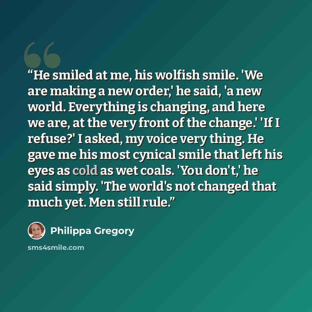 “He smiled at me, his wolfish smile. 'We are making a new order,' he said, 'a new world. Everything is changing, and here we are, at the very front of the change.' 'If I refuse?' I asked, my voice very thing. He gave me his most cynical smile that left his eyes as cold as wet coals. 'You don't,' he…” quote by Philippa Gregory