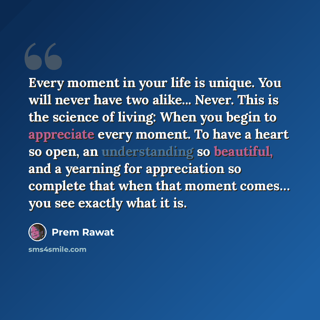 “Every moment in your life is unique. You will never have two alike... Never. This is the science of living: When you begin to appreciate every moment. To have a heart so open, an understanding so beautiful, and a yearning for appreciation so complete that when that moment comes… you see exactly…” quote by Prem Rawat