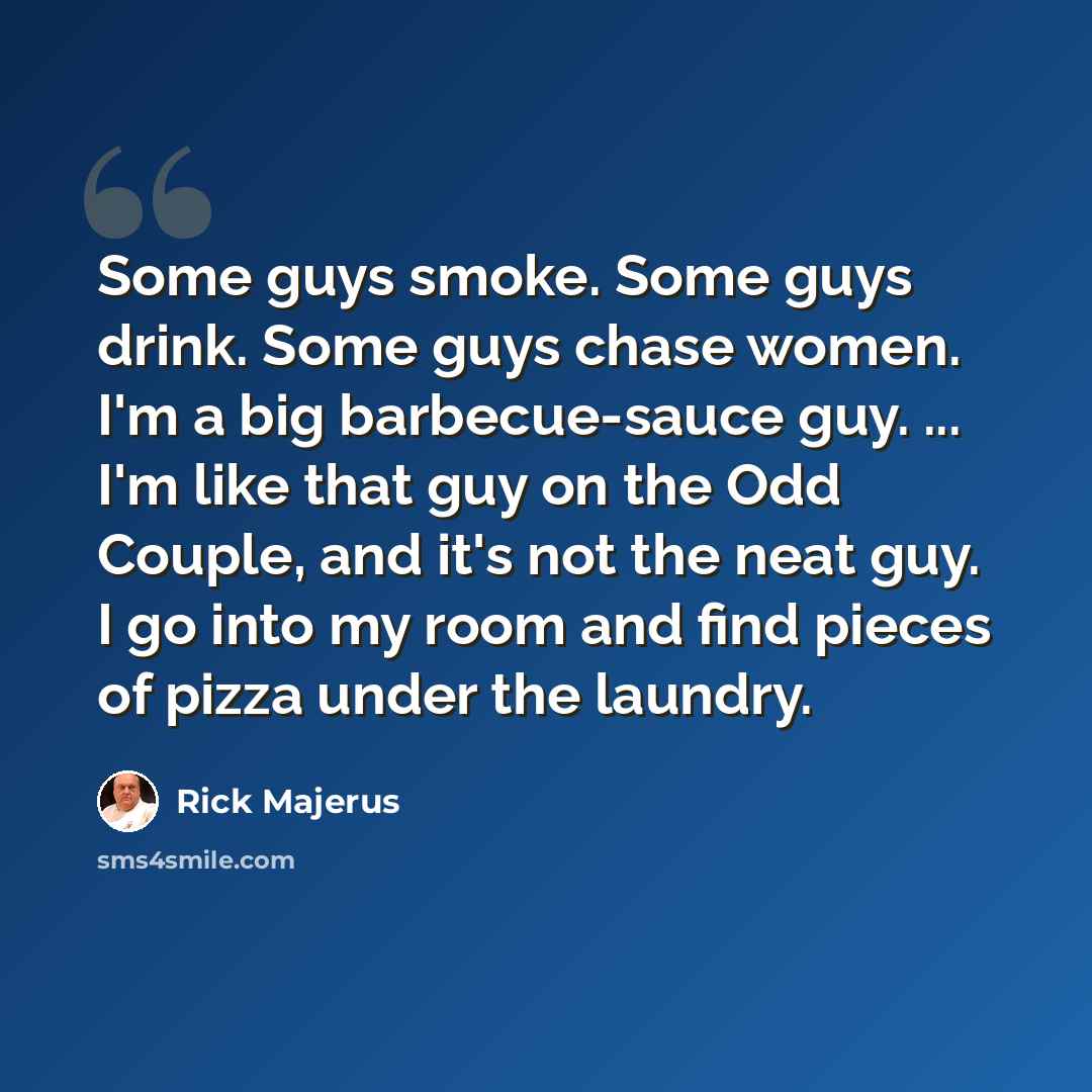 “Some guys smoke. Some guys drink. Some guys chase women. I'm a big barbecue-sauce guy. ... I'm like that guy on the Odd Couple, and it's not the neat guy. I go into my room and find pieces of pizza under the laundry.” quote by Rick Majerus