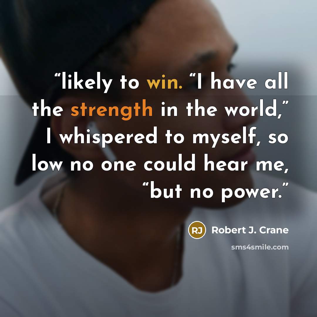 “likely to win. “I have all the strength in the world,” I whispered to myself, so low no one could hear me, “but no power.” quote by Robert J. Crane