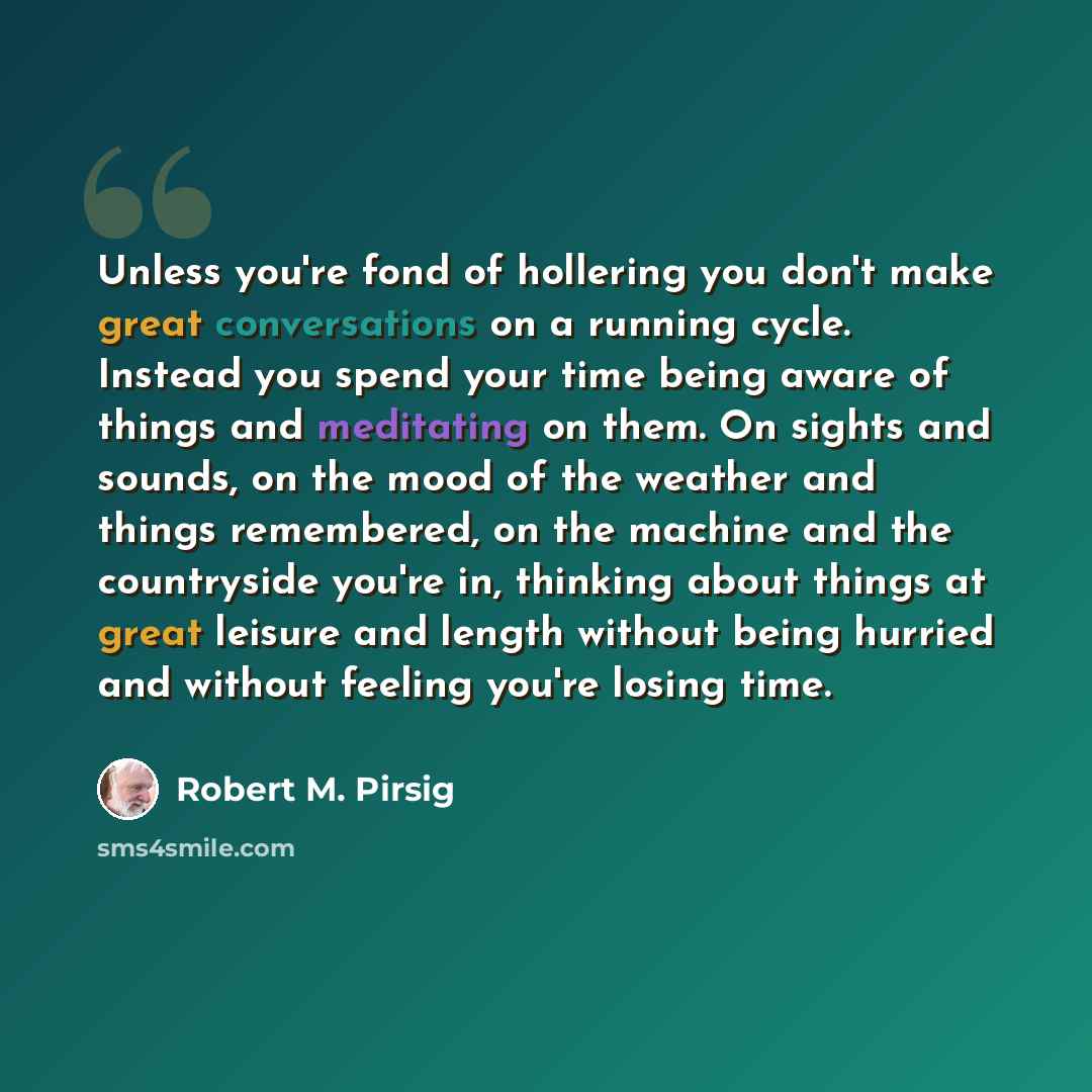 “Unless you're fond of hollering you don't make great conversations on a running cycle. Instead you spend your time being aware of things and meditating on them. On sights and sounds, on the mood of the weather and things remembered, on the machine and the countryside you're in, thinking about…” quote by Robert M. Pirsig