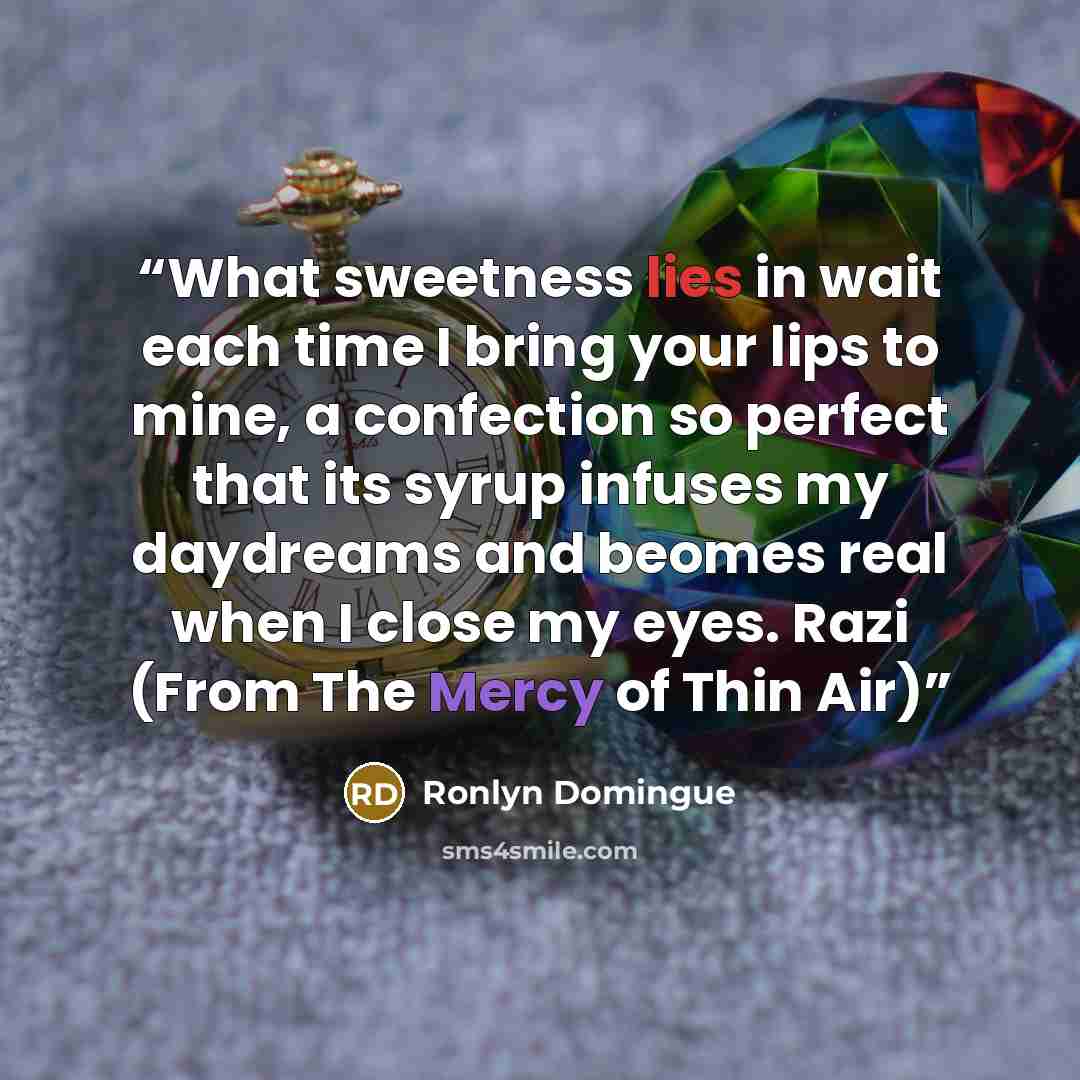 “What sweetness lies in wait each time I bring your lips to mine, a confection so perfect that its syrup infuses my daydreams and beomes real when I close my eyes. Razi (From The Mercy of Thin Air)” quote by Ronlyn Domingue