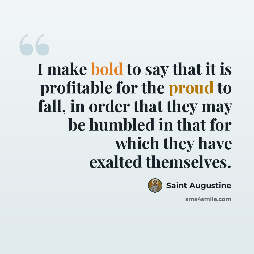 “I make bold to say that it is profitable for the proud to fall, in order that they may be humbled in that for which they have exalted themselves.” quote by Saint Augustine