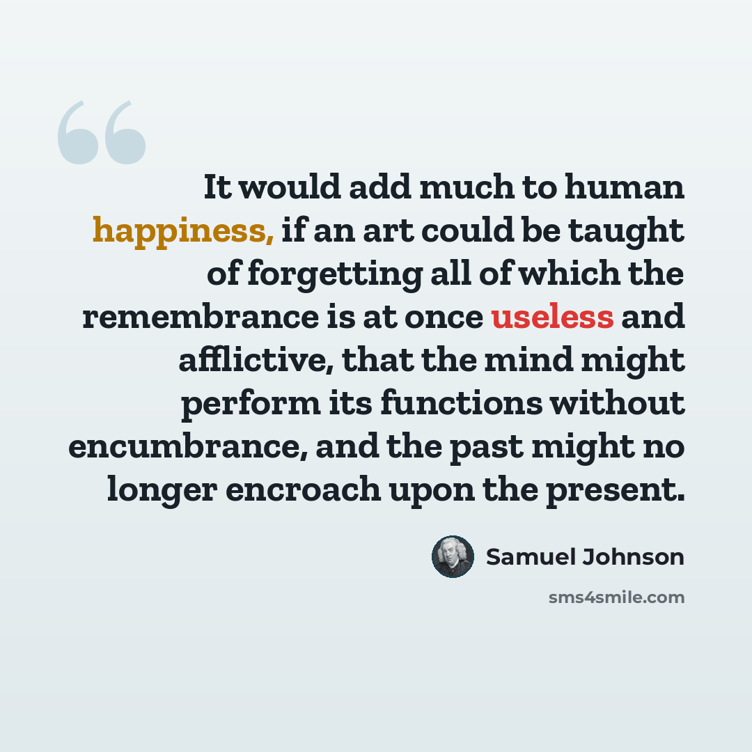“It would add much to human happiness, if an art could be taught of forgetting all of which the remembrance is at once useless and afflictive, that the mind might perform its functions without encumbrance, and the past might no longer encroach upon the present.” quote by Samuel Johnson