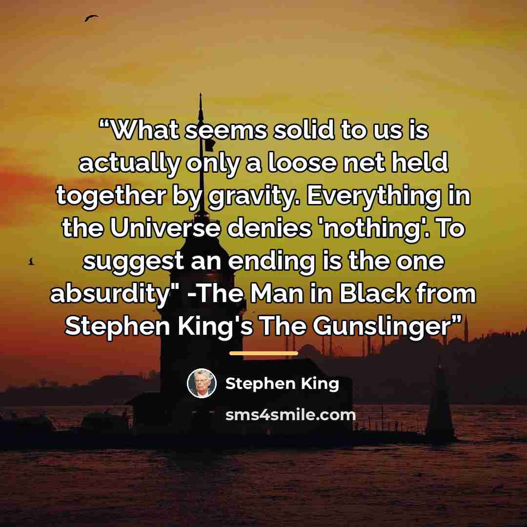 “What seems solid to us is actually only a loose net held together by gravity. Everything in the Universe denies 'nothing'. To suggest an ending is the one absurdity" -The Man in Black from Stephen King's The Gunslinger” quote by Stephen King
