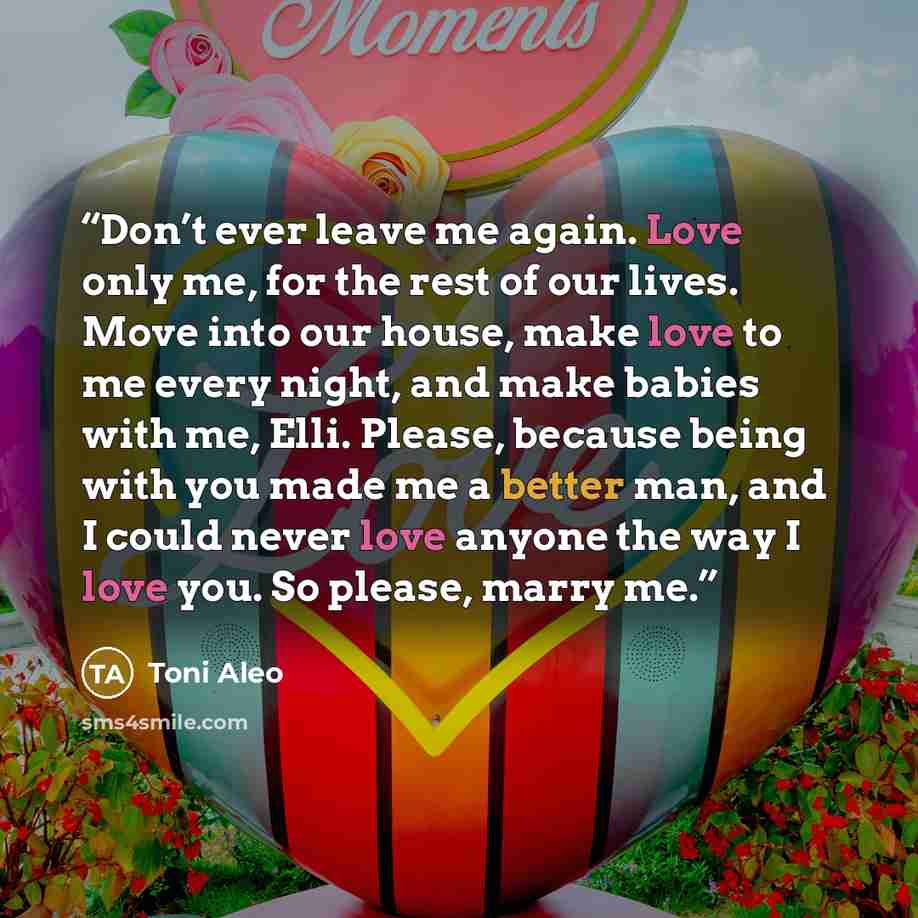 “Don’t ever leave me again. Love only me, for the rest of our lives. Move into our house, make love to me every night, and make babies with me, Elli. Please, because being with you made me a better man, and I could never love anyone the way I love you. So please, marry me.” quote by Toni Aleo