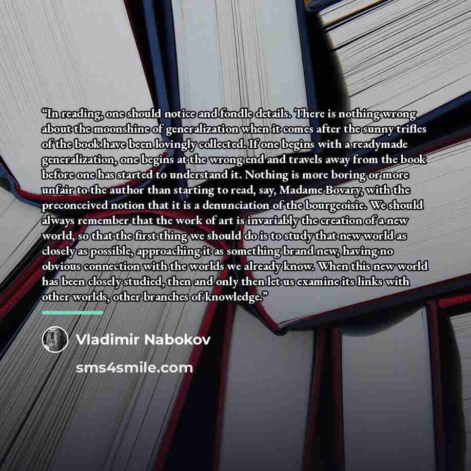 “In reading, one should notice and fondle details. There is nothing wrong about the moonshine of generalization when it comes after the sunny trifles of the book have been lovingly collected. If one begins with a readymade generalization, one begins at the wrong end and travels away from the book…” quote by Vladimir Nabokov