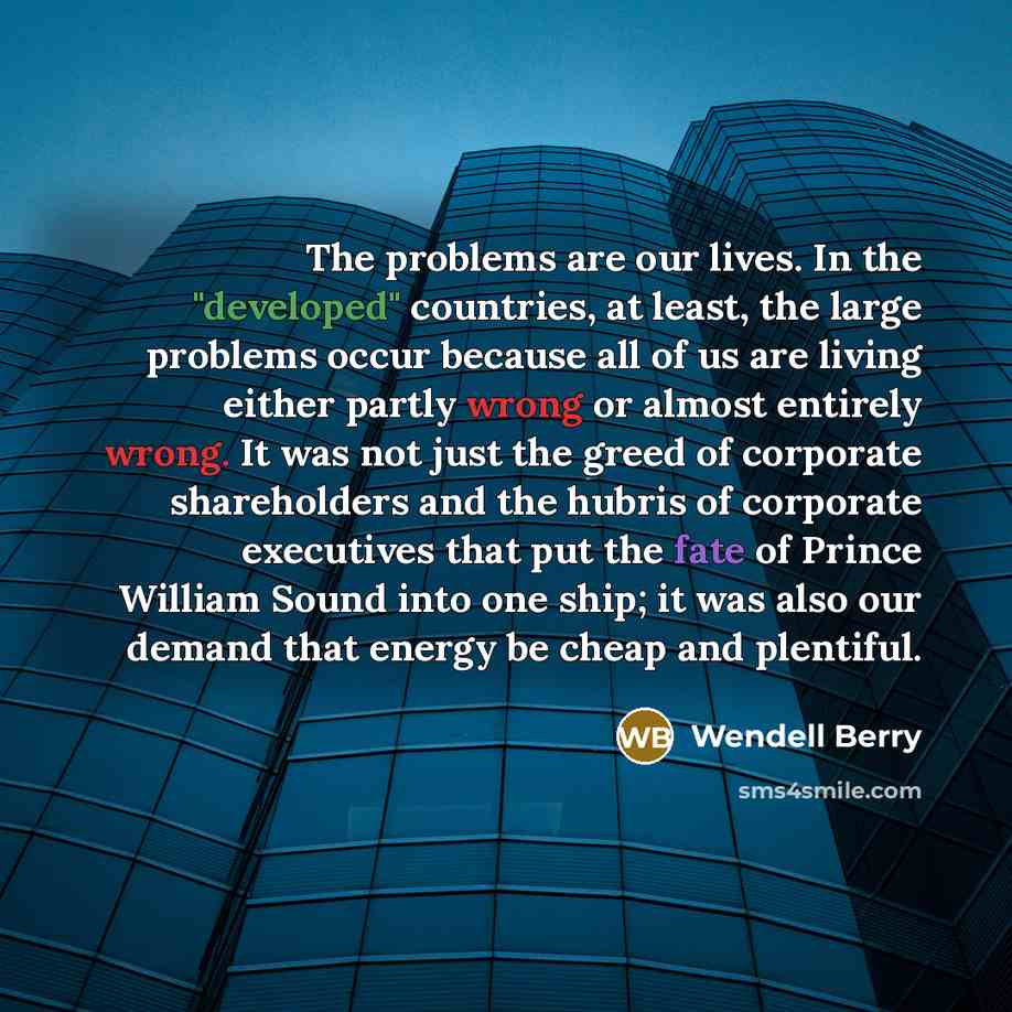 “The problems are our lives. In the "developed" countries, at least, the large problems occur because all of us are living either partly wrong or almost entirely wrong. It was not just the greed of corporate shareholders and the hubris of corporate executives that put the fate of Prince William…” quote by Wendell Berry