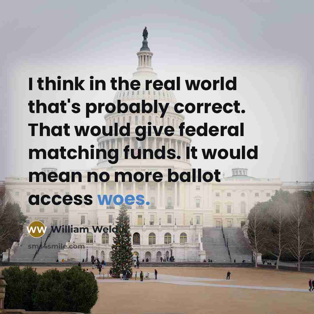 “I think in the real world that's probably correct. That would give federal matching funds. It would mean no more ballot access woes.” quote by William Weld