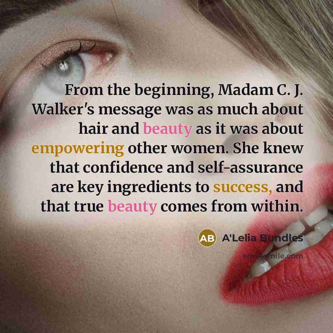 “From the beginning, Madam C. J. Walker's message was as much about hair and beauty as it was about empowering other women. She knew that confidence and self-assurance are key ingredients to success, and that true beauty comes from within.” quote by A'Lelia Bundles