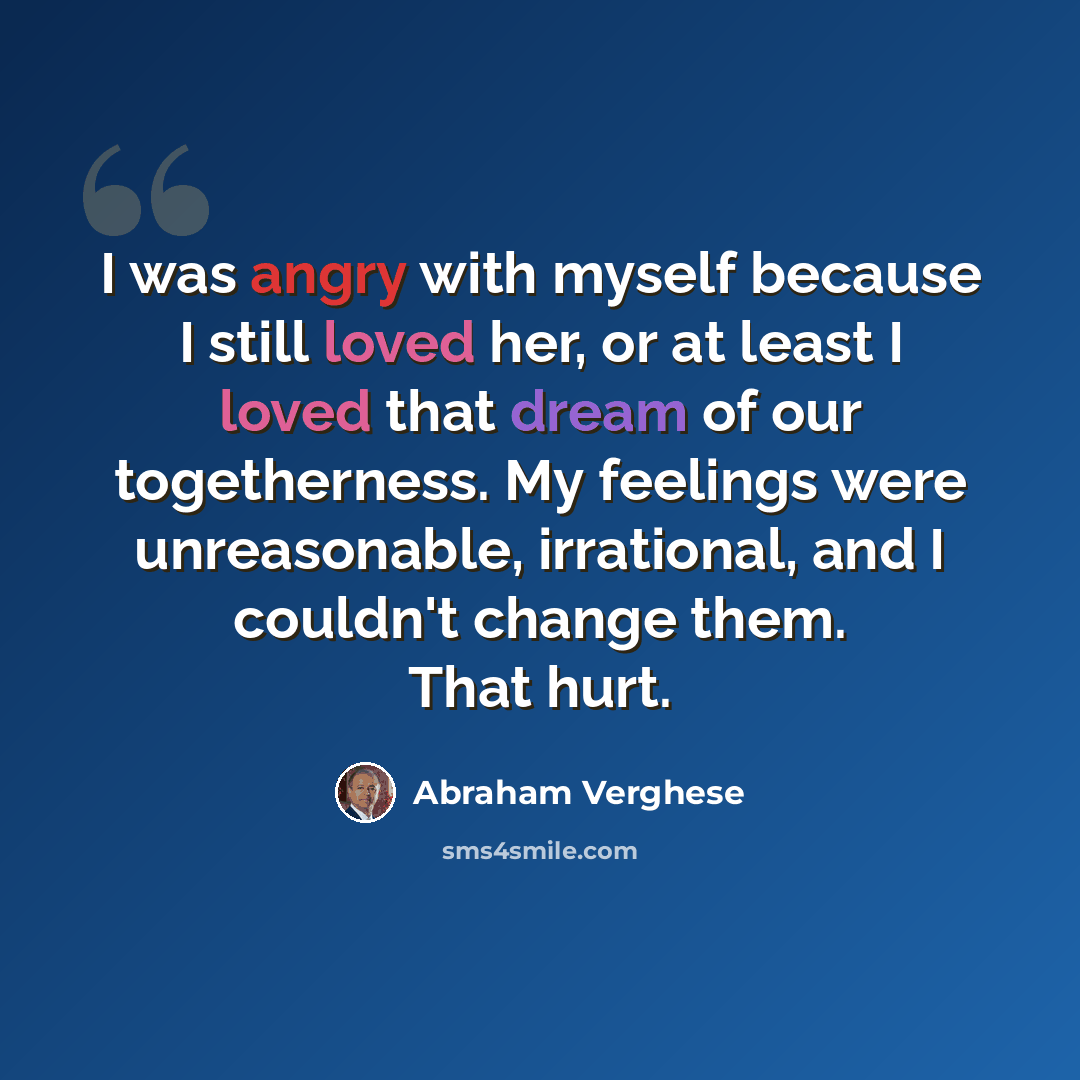 “I was angry with myself because I still loved her, or at least I loved that dream of our togetherness. My feelings were unreasonable, irrational, and I couldn't change them. That hurt.” quote by Abraham Verghese
