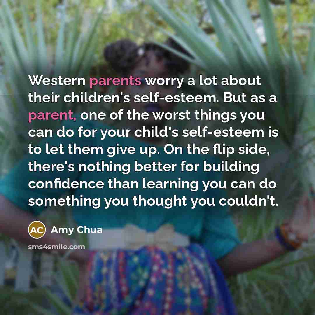 “Western parents worry a lot about their children's self-esteem. But as a parent, one of the worst things you can do for your child's self-esteem is to let them give up. On the flip side, there's nothing better for building confidence than learning you can do something you thought you couldn't.” quote by Amy Chua