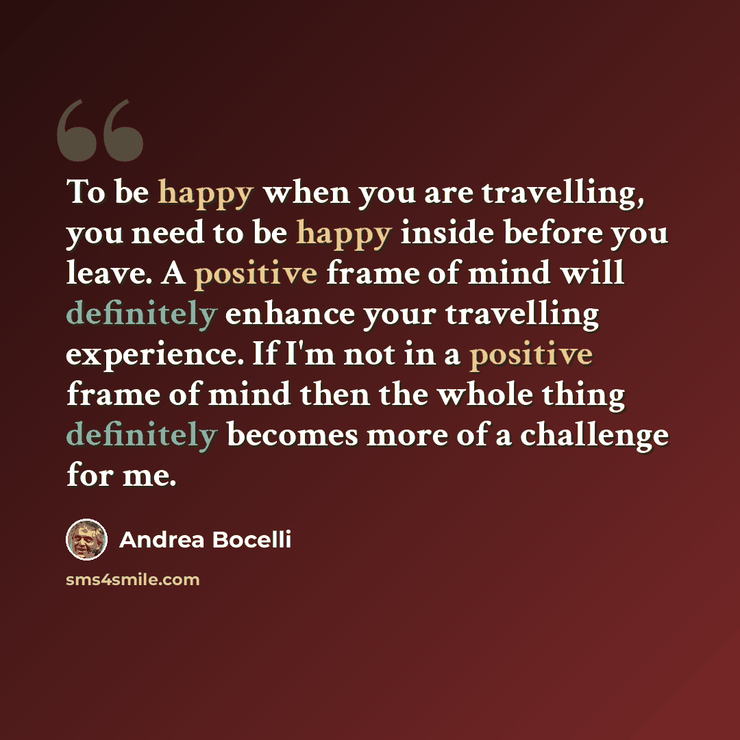 “To be happy when you are travelling, you need to be happy inside before you leave. A positive frame of mind will definitely enhance your travelling experience. If I'm not in a positive frame of mind then the whole thing definitely becomes more of a challenge for me.” quote by Andrea Bocelli