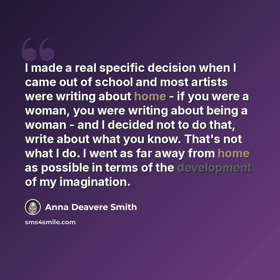 “I made a real specific decision when I came out of school and most artists were writing about home - if you were a woman, you were writing about being a woman - and I decided not to do that, write about what you know. That's not what I do. I went as far away from home as possible in terms of the…” quote by Anna Deavere Smith