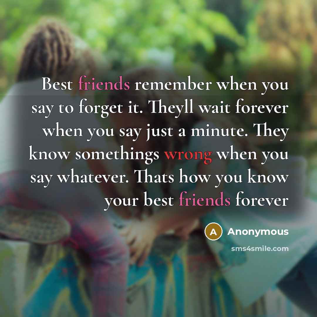 “Best friends remember when you say to forget it. Theyll wait forever when you say just a minute. They know somethings wrong when you say whatever. Thats how you know your best friends forever” quote by Anonymous