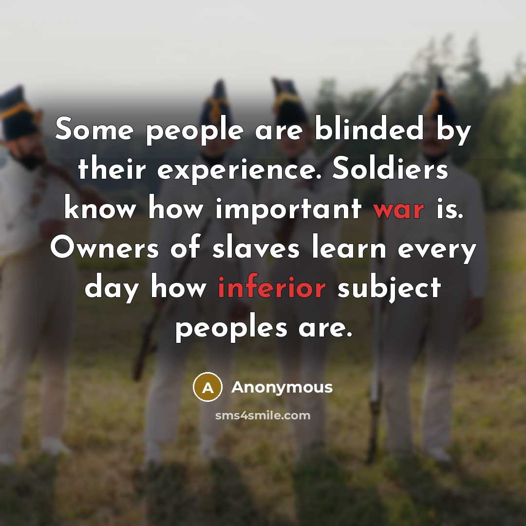 “Some people are blinded by their experience. Soldiers know how important war is. Owners of slaves learn every day how inferior subject peoples are.” quote by Anonymous